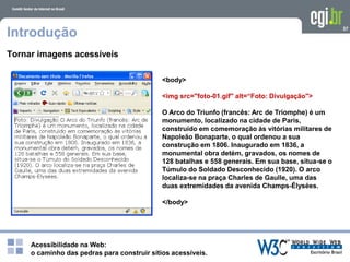 Acessibilidade na Web:
o caminho das pedras para construir sítios acessíveis.
37
Introdução
Tornar imagens acessíveis
<body>
<img src="foto-01.gif" alt=“Foto: Divulgação">
O Arco do Triunfo (francês: Arc de Triomphe) é um
monumento, localizado na cidade de Paris,
construído em comemoração às vitórias militares de
Napoleão Bonaparte, o qual ordenou a sua
construção em 1806. Inaugurado em 1836, a
monumental obra detém, gravados, os nomes de
128 batalhas e 558 generais. Em sua base, situa-se o
Túmulo do Soldado Desconhecido (1920). O arco
localiza-se na praça Charles de Gaulle, uma das
duas extremidades da avenida Champs-Élysées.
</body>
 