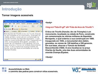 Acessibilidade na Web:
o caminho das pedras para construir sítios acessíveis.
38
Introdução
Tornar imagens acessíveis
<body>
<img src="foto-01.gif" alt=“Foto do Arco do Triunfo">
O Arco do Triunfo (francês: Arc de Triomphe) é um
monumento, localizado na cidade de Paris, construído
em comemoração às vitórias militares de Napoleão
Bonaparte, o qual ordenou a sua construção em 1806.
Inaugurado em 1836, a monumental obra detém,
gravados, os nomes de 128 batalhas e 558 generais.
Em sua base, situa-se o Túmulo do Soldado
Desconhecido (1920). O arco localiza-se na praça
Charles de Gaulle, uma das duas extremidades da
avenida Champs-Élysées.
</body>
 