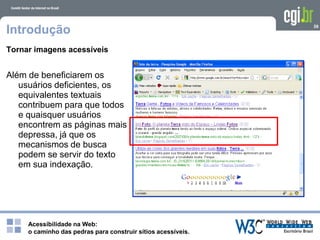 Acessibilidade na Web:
o caminho das pedras para construir sítios acessíveis.
39
Introdução
Tornar imagens acessíveis
Além de beneficiarem os
usuários deficientes, os
equivalentes textuais
contribuem para que todos
e quaisquer usuários
encontrem as páginas mais
depressa, já que os
mecanismos de busca
podem se servir do texto
em sua indexação.
 