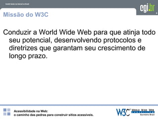Acessibilidade na Web:
o caminho das pedras para construir sítios acessíveis.
4
Missão do W3C
Conduzir a World Wide Web para que atinja todo
seu potencial, desenvolvendo protocolos e
diretrizes que garantam seu crescimento de
longo prazo.
 