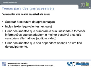 Acessibilidade na Web:
o caminho das pedras para construir sítios acessíveis.
41
Temas para designs acessíveis
Para manter uma página acessível, ela deve:
• Separar a estrutura da apresentação
• Incluir texto (equivalentes textuais)
• Criar documentos que cumpram a sua finalidade e fornecer
informações que se adaptem o melhor possível a canais
sensoriais alternativos (áudio e vídeo)
• Criar documentos que não dependam apenas de um tipo
de equipamento.
 