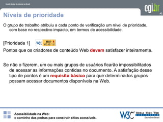 Acessibilidade na Web:
o caminho das pedras para construir sítios acessíveis.
42
Níveis de prioridade
O grupo de trabalho atribuiu a cada ponto de verificação um nível de prioridade,
com base no respectivo impacto, em termos de acessibilidade.
[Prioridade 1]
Pontos que os criadores de conteúdo Web devem satisfazer inteiramente.
Se não o fizerem, um ou mais grupos de usuários ficarão impossibilitados
de acessar as informações contidas no documento. A satisfação desse
tipo de pontos é um requisito básico para que determinados grupos
possam acessar documentos disponíveis na Web.
 
