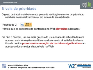Acessibilidade na Web:
o caminho das pedras para construir sítios acessíveis.
43
Níveis de prioridade
O grupo de trabalho atribuiu a cada ponto de verificação um nível de prioridade,
com base no respectivo impacto, em termos de acessibilidade.
[Prioridade 2]
Pontos que os criadores de conteúdos na Web deveriam satisfazer.
Se não o fizerem, um ou mais grupos de usuários terão dificuldades em
acessar as informações contidas no documento. A satisfação desse
tipo de pontos promoverá a remoção de barreiras significativas ao
acesso a documentos disponíveis na Web.
 