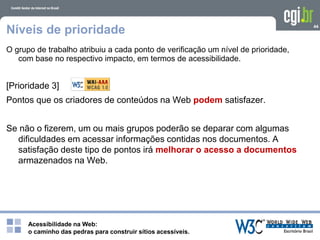 Acessibilidade na Web:
o caminho das pedras para construir sítios acessíveis.
44
Níveis de prioridade
O grupo de trabalho atribuiu a cada ponto de verificação um nível de prioridade,
com base no respectivo impacto, em termos de acessibilidade.
[Prioridade 3]
Pontos que os criadores de conteúdos na Web podem satisfazer.
Se não o fizerem, um ou mais grupos poderão se deparar com algumas
dificuldades em acessar informações contidas nos documentos. A
satisfação deste tipo de pontos irá melhorar o acesso a documentos
armazenados na Web.
 