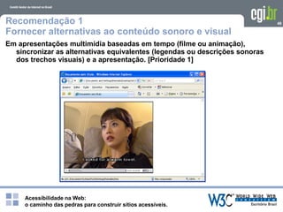 Acessibilidade na Web:
o caminho das pedras para construir sítios acessíveis.
48Recomendação 1
Fornecer alternativas ao conteúdo sonoro e visual
Em apresentações multimídia baseadas em tempo (filme ou animação),
sincronizar as alternativas equivalentes (legendas ou descrições sonoras
dos trechos visuais) e a apresentação. [Prioridade 1]
 