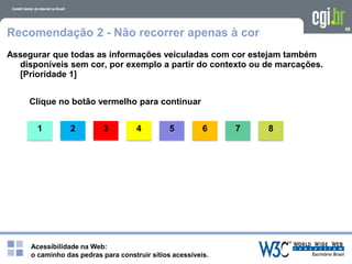 Acessibilidade na Web:
o caminho das pedras para construir sítios acessíveis.
1
49
Recomendação 2 - Não recorrer apenas à cor
Assegurar que todas as informações veiculadas com cor estejam também
disponíveis sem cor, por exemplo a partir do contexto ou de marcações.
[Prioridade 1]
Clique no botão vermelho para continuar
2 3 4 5 6 7 8
 