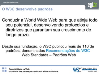 Acessibilidade na Web:
o caminho das pedras para construir sítios acessíveis.
5
O W3C desenvolve padrões
Conduzir a World Wide Web para que atinja todo
seu potencial, desenvolvendo protocolos e
diretrizes que garantam seu crescimento de
longo prazo.
Desde sua fundação, o W3C publicou mais de 110 de
padrões, denominados Recomendações do W3C
Web Standards – Padrões Web
 