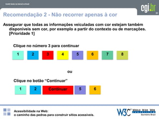 Acessibilidade na Web:
o caminho das pedras para construir sítios acessíveis.
1
51
Recomendação 2 - Não recorrer apenas à cor
Assegurar que todas as informações veiculadas com cor estejam também
disponíveis sem cor, por exemplo a partir do contexto ou de marcações.
[Prioridade 1]
Clique no número 3 para continuar
2 3 4 5 6 7 8
ou
Clique no botão “Continuar”
Continuar1 2 5 6
 