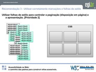 Acessibilidade na Web:
o caminho das pedras para construir sítios acessíveis.
53
Recomendação 3 - Utilizar corretamente marcações e folhas de estilo
Utilizar folhas de estilo para controlar a paginação (disposição em página) e
a apresentação. [Prioridade 2]
<font></font>
<font></font>
<font></font>
<font></font>
<font></font><font></font>
<font></font>
<font></font>
<font></font>
<font></font>
<font></font>
<font></font>
<font></font>
<font></font>
<font></font>
<font></font>
<font></font>
<font></font>
<font></font>
<font></font>
<font></font>
<font></font>
<font></font>
<font></font>
<font></font>
<font></font>
<font></font>
<font></font>
<font></font>
<font></font><font></font>
<font></font>
<font></font>
<font></font>
<font></font>
<font></font>
<font></font>
<font></font>
<font></font>
<font></font>
CSS
 