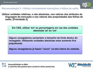 Acessibilidade na Web:
o caminho das pedras para construir sítios acessíveis.
Em CSS, utilizar 'em' ou percentagens em vez das unidades
absolutas 'pt' ou 'cm'
Alguns navegadores aumentam o tamanho da fonte dentro do
navegador. Utilizando unidades absolutas esse aumento fica
prejudicado.
Alguns navegadores já fazem “zoom” na tela inteira do website.
54
Recomendação 3 - Utilizar corretamente marcações e folhas de estilo
Utilizar unidades relativas, e não absolutas, nos valores dos atributos da
linguagem de marcação e nos valores das propriedades das folhas de
estilo. [Prioridade 2]
 