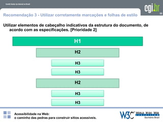 Acessibilidade na Web:
o caminho das pedras para construir sítios acessíveis.
H1
55
Recomendação 3 - Utilizar corretamente marcações e folhas de estilo
Utilizar elementos de cabeçalho indicativos da estrutura do documento, de
acordo com as especificações. [Prioridade 2]
H2
H3
H3
H2
H3
H3
 