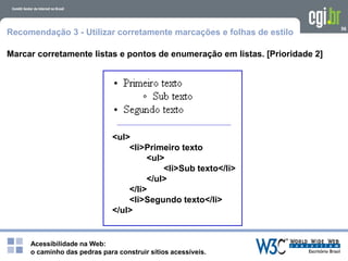 Acessibilidade na Web:
o caminho das pedras para construir sítios acessíveis.
56
Recomendação 3 - Utilizar corretamente marcações e folhas de estilo
Marcar corretamente listas e pontos de enumeração em listas. [Prioridade 2]
<ul>
<li>Primeiro texto
<ul>
<li>Sub texto</li>
</ul>
</li>
<li>Segundo texto</li>
</ul>
 
