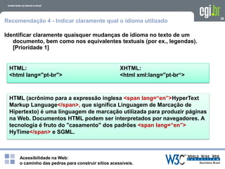 Acessibilidade na Web:
o caminho das pedras para construir sítios acessíveis.
HTML: XHTML:
<html lang="pt-br"> <html xml:lang="pt-br“>
58
Recomendação 4 - Indicar claramente qual o idioma utilizado
Identificar claramente quaisquer mudanças de idioma no texto de um
documento, bem como nos equivalentes textuais (por ex., legendas).
[Prioridade 1]
HTML (acrônimo para a expressão inglesa <span lang=“en”>HyperText
Markup Language</span>, que significa Linguagem de Marcação de
Hipertexto) é uma linguagem de marcação utilizada para produzir páginas
na Web. Documentos HTML podem ser interpretados por navegadores. A
tecnologia é fruto do "casamento" dos padrões <span lang=“en”>
HyTime</span> e SGML.
 