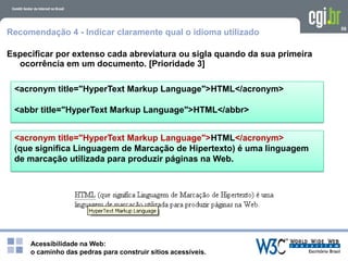 Acessibilidade na Web:
o caminho das pedras para construir sítios acessíveis.
<acronym title="HyperText Markup Language">HTML</acronym>
<abbr title="HyperText Markup Language">HTML</abbr>
59
Recomendação 4 - Indicar claramente qual o idioma utilizado
Especificar por extenso cada abreviatura ou sigla quando da sua primeira
ocorrência em um documento. [Prioridade 3]
<acronym title="HyperText Markup Language">HTML</acronym>
(que significa Linguagem de Marcação de Hipertexto) é uma linguagem
de marcação utilizada para produzir páginas na Web.
 