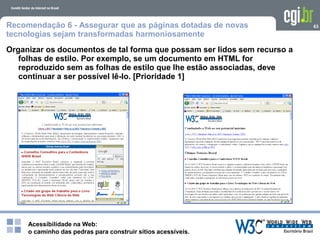 Acessibilidade na Web:
o caminho das pedras para construir sítios acessíveis.
63Recomendação 6 - Assegurar que as páginas dotadas de novas
tecnologias sejam transformadas harmoniosamente
Organizar os documentos de tal forma que possam ser lidos sem recurso a
folhas de estilo. Por exemplo, se um documento em HTML for
reproduzido sem as folhas de estilo que lhe estão associadas, deve
continuar a ser possível lê-lo. [Prioridade 1]
 