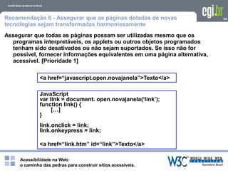 Acessibilidade na Web:
o caminho das pedras para construir sítios acessíveis.
64Recomendação 6 - Assegurar que as páginas dotadas de novas
tecnologias sejam transformadas harmoniosamente
Assegurar que todas as páginas possam ser utilizadas mesmo que os
programas interpretáveis, os applets ou outros objetos programados
tenham sido desativados ou não sejam suportados. Se isso não for
possível, fornecer informações equivalentes em uma página alternativa,
acessível. [Prioridade 1]
<a href=“javascript.open.novajanela”>Texto</a>
JavaScript
var link = document. open.novajanela(‘link’);
function link() {
[…]
}
link.onclick = link;
link.onkeypress = link;
<a href=“link.htm” id=“link”>Texto</a>
 