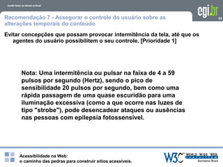 Acessibilidade na Web:
o caminho das pedras para construir sítios acessíveis.
65Recomendação 7 - Assegurar o controle do usuário sobre as
alterações temporais do conteúdo
Evitar concepções que possam provocar intermitência da tela, até que os
agentes do usuário possibilitem o seu controle. [Prioridade 1]
Nota: Uma intermitência ou pulsar na faixa de 4 a 59
pulsos por segundo (Hertz), sendo o pico de
sensibilidade 20 pulsos por segundo, bem como uma
rápida passagem de uma quase escuridão para uma
iluminação excessiva (como a que ocorre nas luzes de
tipo "strobe"), pode desencadear ataques ou ausências
nas pessoas com epilepsia fotossensível.
 