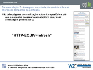 Acessibilidade na Web:
o caminho das pedras para construir sítios acessíveis.
66Recomendação 7 - Assegurar o controle do usuário sobre as
alterações temporais do conteúdo
Não criar páginas de atualização automática periódica, até
que os agentes do usuário possibilitem parar essa
atualização. [Prioridade 2]
“HTTP-EQUIV=refresh”
 