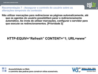 Acessibilidade na Web:
o caminho das pedras para construir sítios acessíveis.
67Recomendação 7 - Assegurar o controle do usuário sobre as
alterações temporais do conteúdo
Não utilizar marcações para redirecionar as páginas automaticamente, até
que os agentes do usuário possibilitem parar o redirecionamento
automático. Ao invés de utilizar marcações, configurar o servidor para
que execute os redirecionamentos. [Prioridade 2]
HTTP-EQUIV=“Refresh” CONTENT=“1; URL=www”
 