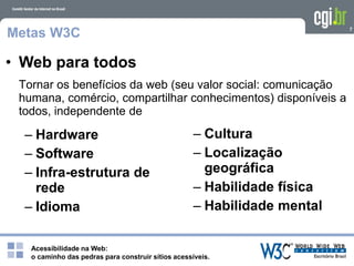 Acessibilidade na Web:
o caminho das pedras para construir sítios acessíveis.
7
Metas W3C
Tornar os benefícios da web (seu valor social: comunicação
humana, comércio, compartilhar conhecimentos) disponíveis a
todos, independente de
• Web para todos
– Hardware
– Software
– Infra-estrutura de
rede
– Idioma
– Cultura
– Localização
geográfica
– Habilidade física
– Habilidade mental
 