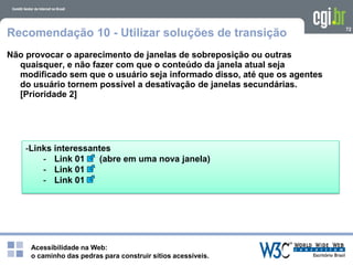 Acessibilidade na Web:
o caminho das pedras para construir sítios acessíveis.
72
Recomendação 10 - Utilizar soluções de transição
Não provocar o aparecimento de janelas de sobreposição ou outras
quaisquer, e não fazer com que o conteúdo da janela atual seja
modificado sem que o usuário seja informado disso, até que os agentes
do usuário tornem possível a desativação de janelas secundárias.
[Prioridade 2]
-Links interessantes
- Link 01 (abre em uma nova janela)
- Link 01
- Link 01
 