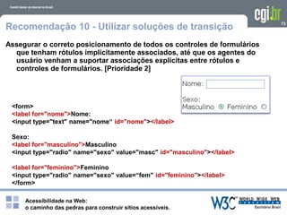 Acessibilidade na Web:
o caminho das pedras para construir sítios acessíveis.
73
Recomendação 10 - Utilizar soluções de transição
Assegurar o correto posicionamento de todos os controles de formulários
que tenham rótulos implicitamente associados, até que os agentes do
usuário venham a suportar associações explícitas entre rótulos e
controles de formulários. [Prioridade 2]
<form>
<label for="nome">Nome:
<input type="text" name="nome“ id="nome"></label>
Sexo:
<label for="masculino">Masculino
<input type="radio" name="sexo" value="masc" id="masculino"></label>
<label for="feminino">Feminino
<input type="radio" name="sexo" value=“fem" id="feminino"></label>
</form>
 