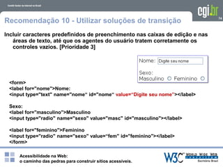 Acessibilidade na Web:
o caminho das pedras para construir sítios acessíveis.
74
Recomendação 10 - Utilizar soluções de transição
Incluir caracteres predefinidos de preenchimento nas caixas de edição e nas
áreas de texto, até que os agentes do usuário tratem corretamente os
controles vazios. [Prioridade 3]
<form>
<label for="nome">Nome:
<input type="text" name="nome“ id="nome“ value=“Digite seu nome”></label>
Sexo:
<label for="masculino">Masculino
<input type="radio" name="sexo" value="masc" id="masculino"></label>
<label for="feminino">Feminino
<input type="radio" name="sexo" value=“fem" id="feminino"></label>
</form>
 