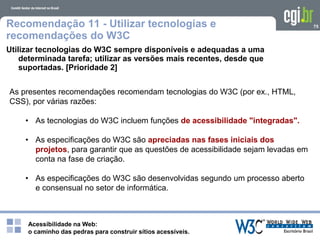 Acessibilidade na Web:
o caminho das pedras para construir sítios acessíveis.
75Recomendação 11 - Utilizar tecnologias e
recomendações do W3C
Utilizar tecnologias do W3C sempre disponíveis e adequadas a uma
determinada tarefa; utilizar as versões mais recentes, desde que
suportadas. [Prioridade 2]
As presentes recomendações recomendam tecnologias do W3C (por ex., HTML,
CSS), por várias razões:
• As tecnologias do W3C incluem funções de acessibilidade "integradas".
• As especificações do W3C são apreciadas nas fases iniciais dos
projetos, para garantir que as questões de acessibilidade sejam levadas em
conta na fase de criação.
• As especificações do W3C são desenvolvidas segundo um processo aberto
e consensual no setor de informática.
 