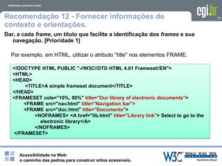 Acessibilidade na Web:
o caminho das pedras para construir sítios acessíveis.
77Recomendação 12 - Fornecer informações de
contexto e orientações.
Dar, a cada frame, um título que facilite a identificação dos frames e sua
navegação. [Prioridade 1]
Por exemplo, em HTML, utilizar o atributo "title" nos elementos FRAME.
<!DOCTYPE HTML PUBLIC "-//W3C//DTD HTML 4.01 Frameset//EN">
<HTML>
<HEAD>
<TITLE>A simple frameset document</TITLE>
</HEAD>
<FRAMESET cols="10%, 90%" title="Our library of electronic documents">
<FRAME src="nav.html" title="Navigation bar">
<FRAME src="doc.html" title="Documents">
<NOFRAMES> <A href="lib.html" title="Library link"> Select to go to the
electronic library</A>
</NOFRAMES>
</FRAMESET>
 