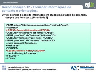Acessibilidade na Web:
o caminho das pedras para construir sítios acessíveis.
78Recomendação 12 - Fornecer informações de
contexto e orientações.
Dividir grandes blocos de informação em grupos mais fáceis de gerenciar,
sempre que for o caso. [Prioridade 2]
<FORM action="http://example.com/adduser" method="post">
<FIELDSET>
<LEGEND>Personal information</LEGEND>
<LABEL for="firstname">First name: </LABEL>
<INPUT type="text" id="firstname" tabindex="1">
<LABEL for="lastname">Last name: </LABEL>
<INPUT type="text" id="lastname" tabindex="2">
...more personal information...
</FIELDSET>
<FIELDSET>
<LEGEND>Medical History</LEGEND>
...medical history information...
</FIELDSET>
</FORM>
 