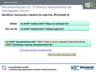 Acessibilidade na Web:
o caminho das pedras para construir sítios acessíveis.
79Recomendação 13 - Fornecer mecanismos de
navegação claros
Identificar claramente o destino de cada link. [Prioridade 2]
<a href=“noticia.htm”>Clique aqui</a>
<a href=“noticia.htm”>Veja as notícias</a>
<a href=“lancamentos.htm” title=“Veja a nova coleção outono/inverno
2009”>Conheça nossos lançamentos</a>
Utilize
Em vez de
 