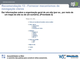 Acessibilidade na Web:
o caminho das pedras para construir sítios acessíveis.
80Recomendação 13 - Fornecer mecanismos de
navegação claros
Dar informações sobre a organização geral de um site (por ex., por meio de
um mapa do site ou de um sumário). [Prioridade 2]
 