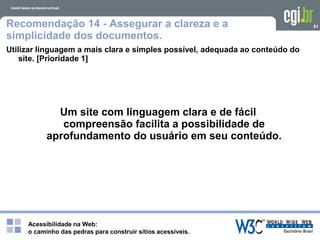 Acessibilidade na Web:
o caminho das pedras para construir sítios acessíveis.
81Recomendação 14 - Assegurar a clareza e a
simplicidade dos documentos.
Utilizar linguagem a mais clara e simples possível, adequada ao conteúdo do
site. [Prioridade 1]
Um site com linguagem clara e de fácil
compreensão facilita a possibilidade de
aprofundamento do usuário em seu conteúdo.
 