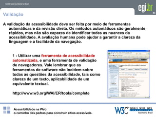 Acessibilidade na Web:
o caminho das pedras para construir sítios acessíveis.
83
Validação
A validação da acessibilidade deve ser feita por meio de ferramentas
automáticas e da revisão direta. Os métodos automáticos são geralmente
rápidos, mas não são capazes de identificar todas as nuances da
acessibilidade. A avaliação humana pode ajudar a garantir a clareza da
linguagem e a facilidade da navegação.
1 - Utilizar uma ferramenta de acessibilidade
automatizada, e uma ferramenta de validação
de navegadores. Vale lembrar que as
ferramentas de software não incidem sobre
todas as questões da acessibilidade, tais como
clareza de um texto, aplicabilidade de um
equivalente textual.
http://www.w3.org/WAI/ER/tools/complete
 