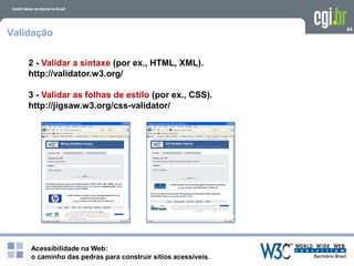Acessibilidade na Web:
o caminho das pedras para construir sítios acessíveis.
84
Validação
2 - Validar a sintaxe (por ex., HTML, XML).
http://validator.w3.org/
3 - Validar as folhas de estilo (por ex., CSS).
http://jigsaw.w3.org/css-validator/
 
