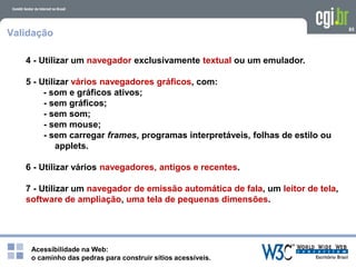 Acessibilidade na Web:
o caminho das pedras para construir sítios acessíveis.
85
Validação
4 - Utilizar um navegador exclusivamente textual ou um emulador.
5 - Utilizar vários navegadores gráficos, com:
- som e gráficos ativos;
- sem gráficos;
- sem som;
- sem mouse;
- sem carregar frames, programas interpretáveis, folhas de estilo ou
applets.
6 - Utilizar vários navegadores, antigos e recentes.
7 - Utilizar um navegador de emissão automática de fala, um leitor de tela,
software de ampliação, uma tela de pequenas dimensões.
 