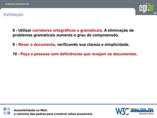 Acessibilidade na Web:
o caminho das pedras para construir sítios acessíveis.
86
Validação
8 - Utilizar corretores ortográficos e gramaticais. A eliminação de
problemas gramaticais aumenta o grau de compreensão.
9 - Rever o documento, verificando sua clareza e simplicidade.
10 - Peça a pessoas com deficiências que revejam os documentos.
 