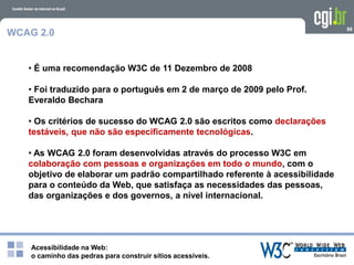 Acessibilidade na Web:
o caminho das pedras para construir sítios acessíveis.
88
WCAG 2.0
• É uma recomendação W3C de 11 Dezembro de 2008
• Foi traduzido para o português em 2 de março de 2009 pelo Prof.
Everaldo Bechara
• Os critérios de sucesso do WCAG 2.0 são escritos como declarações
testáveis, que não são especificamente tecnológicas.
• As WCAG 2.0 foram desenvolvidas através do processo W3C em
colaboração com pessoas e organizações em todo o mundo, com o
objetivo de elaborar um padrão compartilhado referente à acessibilidade
para o conteúdo da Web, que satisfaça as necessidades das pessoas,
das organizações e dos governos, a nível internacional.
 