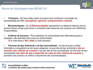 Acessibilidade na Web:
o caminho das pedras para construir sítios acessíveis.
89
Níveis de Abordagem das WCAG 2.0
• Princípios - No topo estão quatro princípios que constituem a fundação da
acessibilidade da Web: perceptível, operável, compreensível e robusto.
• Recomendações - As 12 Recomendações apresentam os objetivos básicos que os
autores devem atingir para tornar o conteúdo mais acessível aos usuários com diferentes
incapacidades.
• Critérios de Sucesso - Para satisfazer as necessidades dos diferentes grupos e
situações, são definidos três níveis de conformidade:
A (o mais baixo), AA e AAA (o mais elevado).
• Técnicas de tipo Suficiente e de tipo Aconselhada - As técnicas têm caráter
informativo e enquadram-se em duas categorias: as que são de tipo suficiente e vão ao
encontro dos critérios de sucesso e as que são de tipo aconselhada. As técnicas de tipo
aconselhada vão além do que é requerido em cada um dos critérios de sucesso e
permitem aos autores um melhor cumprimento das recomendações.
 