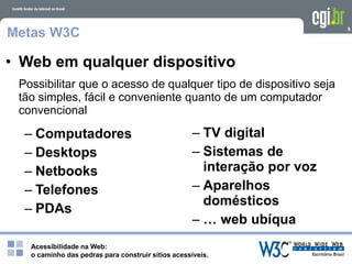 Acessibilidade na Web:
o caminho das pedras para construir sítios acessíveis.
9
Metas W3C
Possibilitar que o acesso de qualquer tipo de dispositivo seja
tão simples, fácil e conveniente quanto de um computador
convencional
• Web em qualquer dispositivo
– Computadores
– Desktops
– Netbooks
– Telefones
– PDAs
– TV digital
– Sistemas de
interação por voz
– Aparelhos
domésticos
– … web ubíqua
 