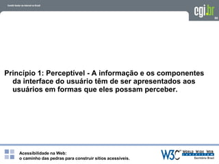 Acessibilidade na Web:
o caminho das pedras para construir sítios acessíveis.
90
Princípio 1: Perceptível - A informação e os componentes
da interface do usuário têm de ser apresentados aos
usuários em formas que eles possam perceber.
 