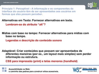 Acessibilidade na Web:
o caminho das pedras para construir sítios acessíveis.
91
Princípio 1: Perceptível - A informação e os componentes da
interface do usuário têm de ser apresentados aos usuários em
formas que eles possam perceber.
Alternativas em Texto: Fornecer alternativas em texto.
Lembram-se do atributo “alt”?
Mídias com base no tempo: Fornecer alternativas para mídias com
base no tempo.
Legendas e descrição do conteúdo sonoro
Adaptável: Criar conteúdos que possam ser apresentados de
diferentes maneiras (por ex., um layout mais simples) sem perder
informação ou estrutura.
CSS para impressão (print) e telas menores (handheld)
 