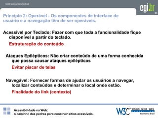 Acessibilidade na Web:
o caminho das pedras para construir sítios acessíveis.
93
Princípio 2: Operável - Os componentes de interface de
usuário e a navegação têm de ser operáveis.
Acessível por Teclado: Fazer com que toda a funcionalidade fique
disponível a partir do teclado.
Estruturação do conteúdo
Ataques Epilépticos: Não criar conteúdo de uma forma conhecida
que possa causar ataques epilépticos
Evitar piscar de telas
Navegável: Fornecer formas de ajudar os usuários a navegar,
localizar conteúdos e determinar o local onde estão.
Finalidade do link (contexto)
 