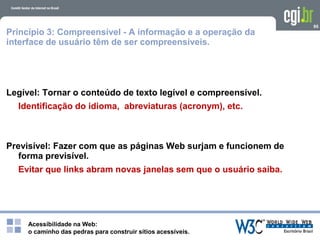 Acessibilidade na Web:
o caminho das pedras para construir sítios acessíveis.
95
Princípio 3: Compreensível - A informação e a operação da
interface de usuário têm de ser compreensíveis.
Legível: Tornar o conteúdo de texto legível e compreensível.
Identificação do idioma, abreviaturas (acronym), etc.
Previsível: Fazer com que as páginas Web surjam e funcionem de
forma previsível.
Evitar que links abram novas janelas sem que o usuário saiba.
 