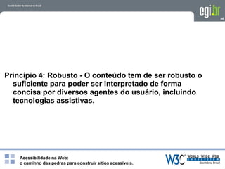 Acessibilidade na Web:
o caminho das pedras para construir sítios acessíveis.
96
Princípio 4: Robusto - O conteúdo tem de ser robusto o
suficiente para poder ser interpretado de forma
concisa por diversos agentes do usuário, incluindo
tecnologias assistivas.
 