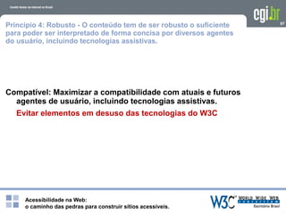 Acessibilidade na Web:
o caminho das pedras para construir sítios acessíveis.
97
Princípio 4: Robusto - O conteúdo tem de ser robusto o suficiente
para poder ser interpretado de forma concisa por diversos agentes
do usuário, incluindo tecnologias assistivas.
Compatível: Maximizar a compatibilidade com atuais e futuros
agentes de usuário, incluindo tecnologias assistivas.
Evitar elementos em desuso das tecnologias do W3C
 