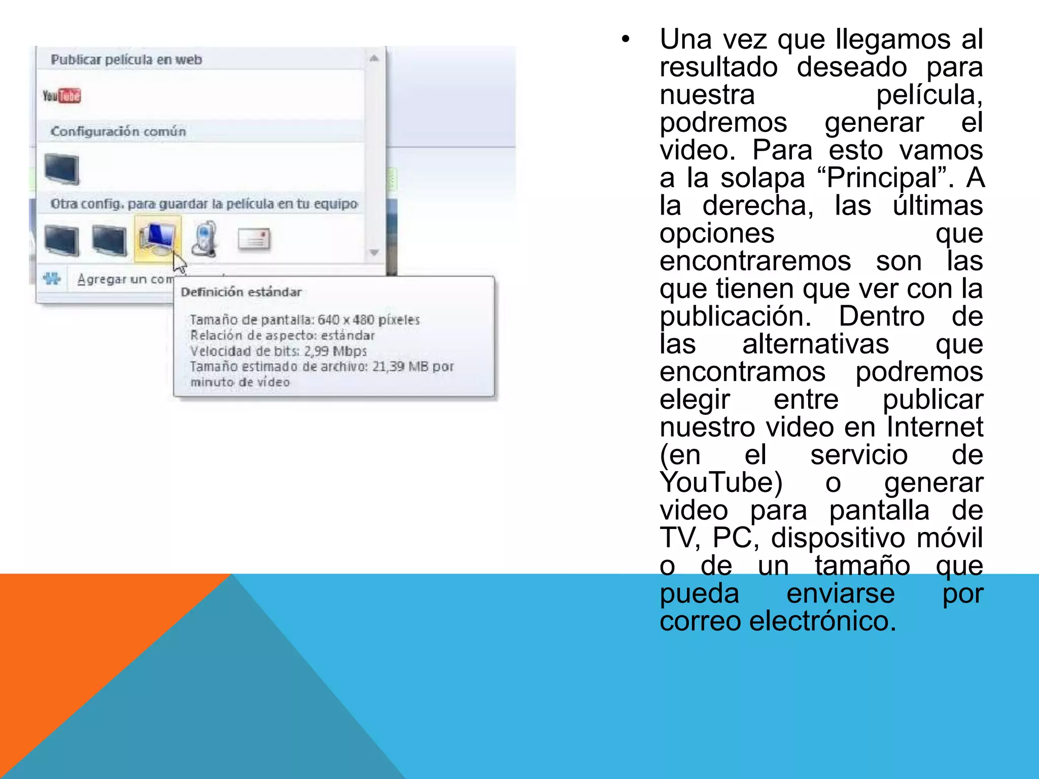 • Una vez que llegamos al
resultado deseado para
nuestra película,
podremos generar el
video. Para esto vamos
a la solapa “Principal”. A
la derecha, las últimas
opciones que
encontraremos son las
que tienen que ver con la
publicación. Dentro de
las alternativas que
encontramos podremos
elegir entre publicar
nuestro video en Internet
(en el servicio de
YouTube) o generar
video para pantalla de
TV, PC, dispositivo móvil
o de un tamaño que
pueda enviarse por
correo electrónico.
 