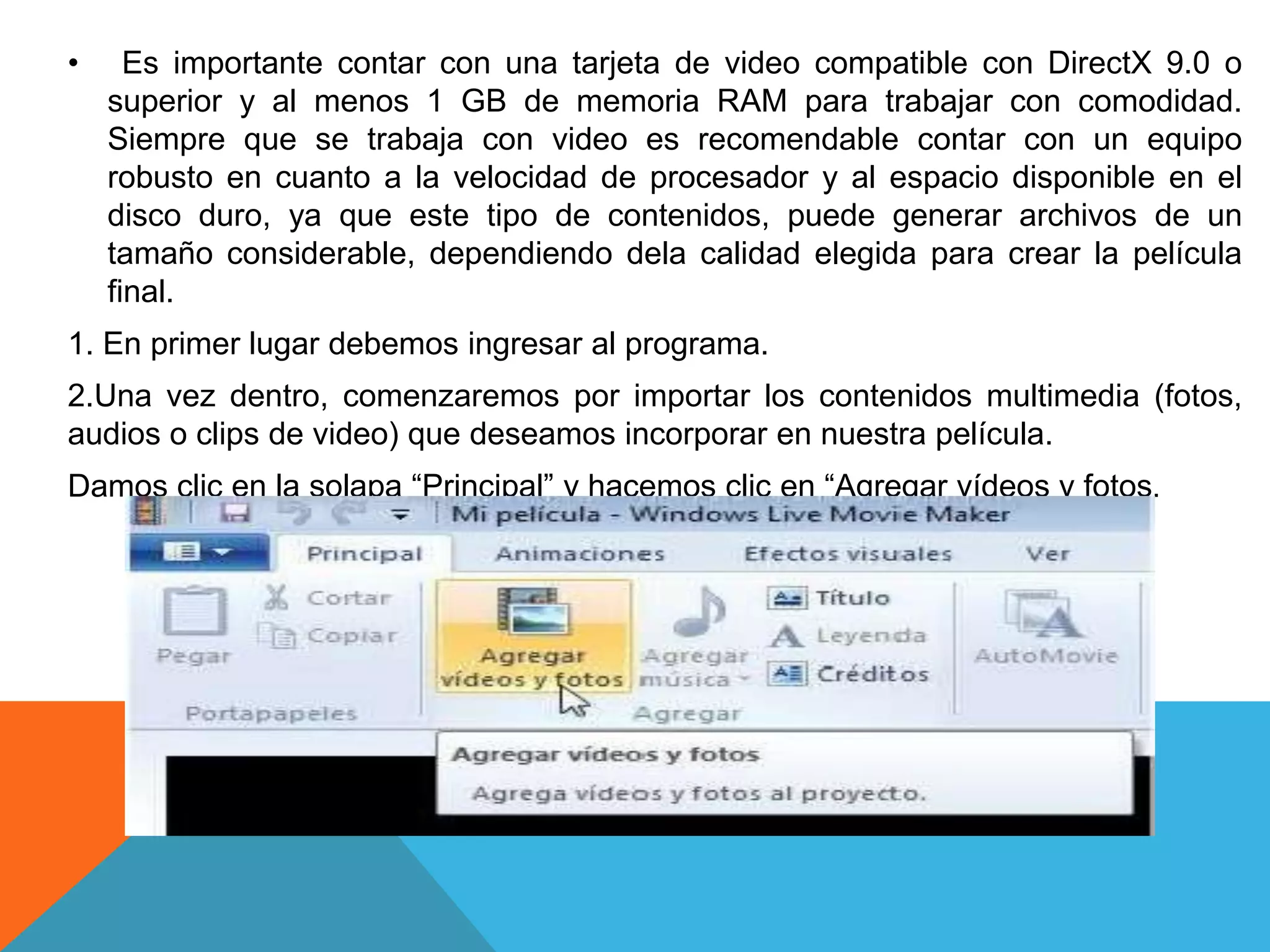 • Es importante contar con una tarjeta de video compatible con DirectX 9.0 o
superior y al menos 1 GB de memoria RAM para trabajar con comodidad.
Siempre que se trabaja con video es recomendable contar con un equipo
robusto en cuanto a la velocidad de procesador y al espacio disponible en el
disco duro, ya que este tipo de contenidos, puede generar archivos de un
tamaño considerable, dependiendo dela calidad elegida para crear la película
final.
1. En primer lugar debemos ingresar al programa.
2.Una vez dentro, comenzaremos por importar los contenidos multimedia (fotos,
audios o clips de video) que deseamos incorporar en nuestra película.
Damos clic en la solapa “Principal” y hacemos clic en “Agregar vídeos y fotos.
 