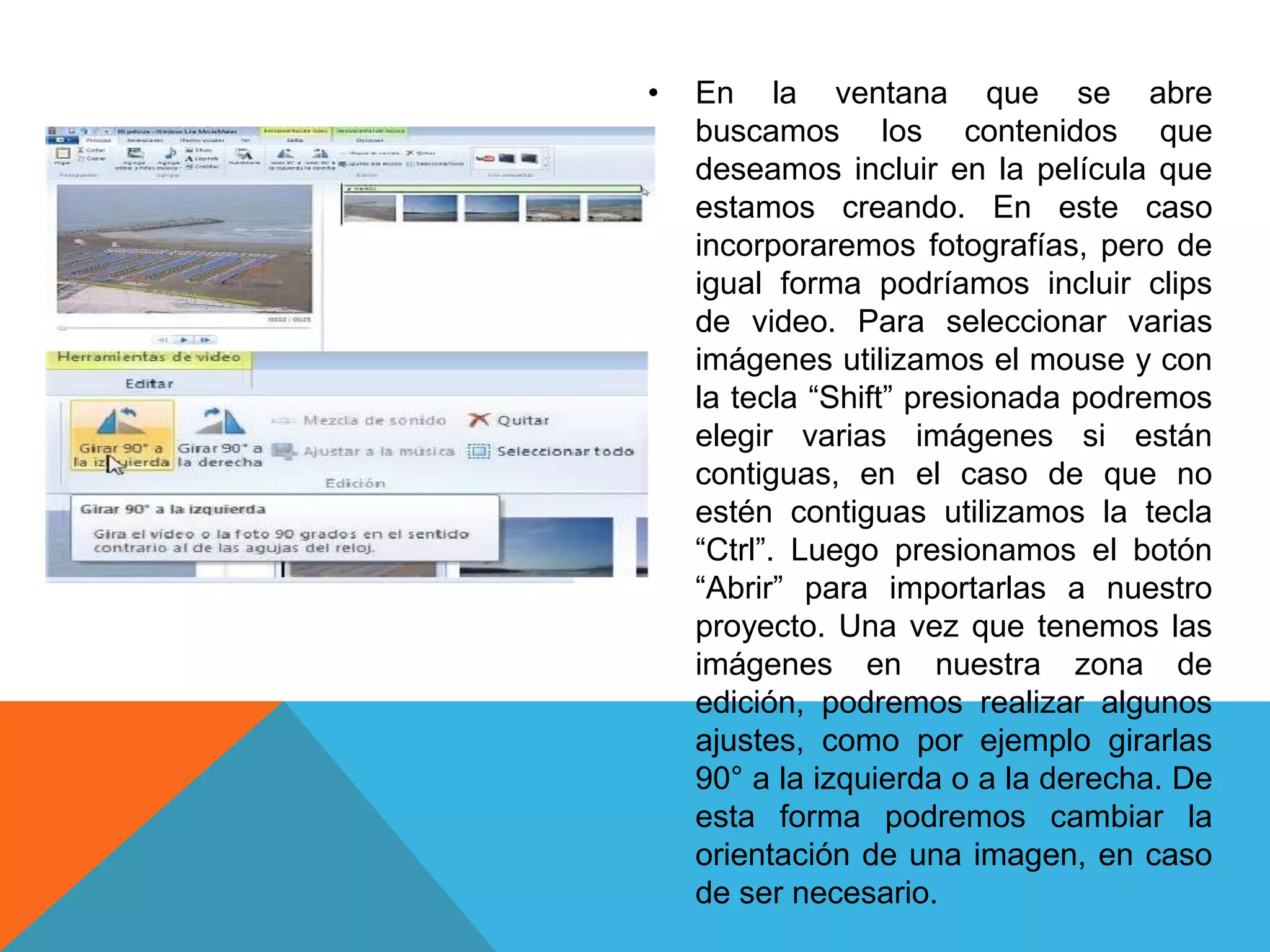 • En la ventana que se abre
buscamos los contenidos que
deseamos incluir en la película que
estamos creando. En este caso
incorporaremos fotografías, pero de
igual forma podríamos incluir clips
de video. Para seleccionar varias
imágenes utilizamos el mouse y con
la tecla “Shift” presionada podremos
elegir varias imágenes si están
contiguas, en el caso de que no
estén contiguas utilizamos la tecla
“Ctrl”. Luego presionamos el botón
“Abrir” para importarlas a nuestro
proyecto. Una vez que tenemos las
imágenes en nuestra zona de
edición, podremos realizar algunos
ajustes, como por ejemplo girarlas
90° a la izquierda o a la derecha. De
esta forma podremos cambiar la
orientación de una imagen, en caso
de ser necesario.
 