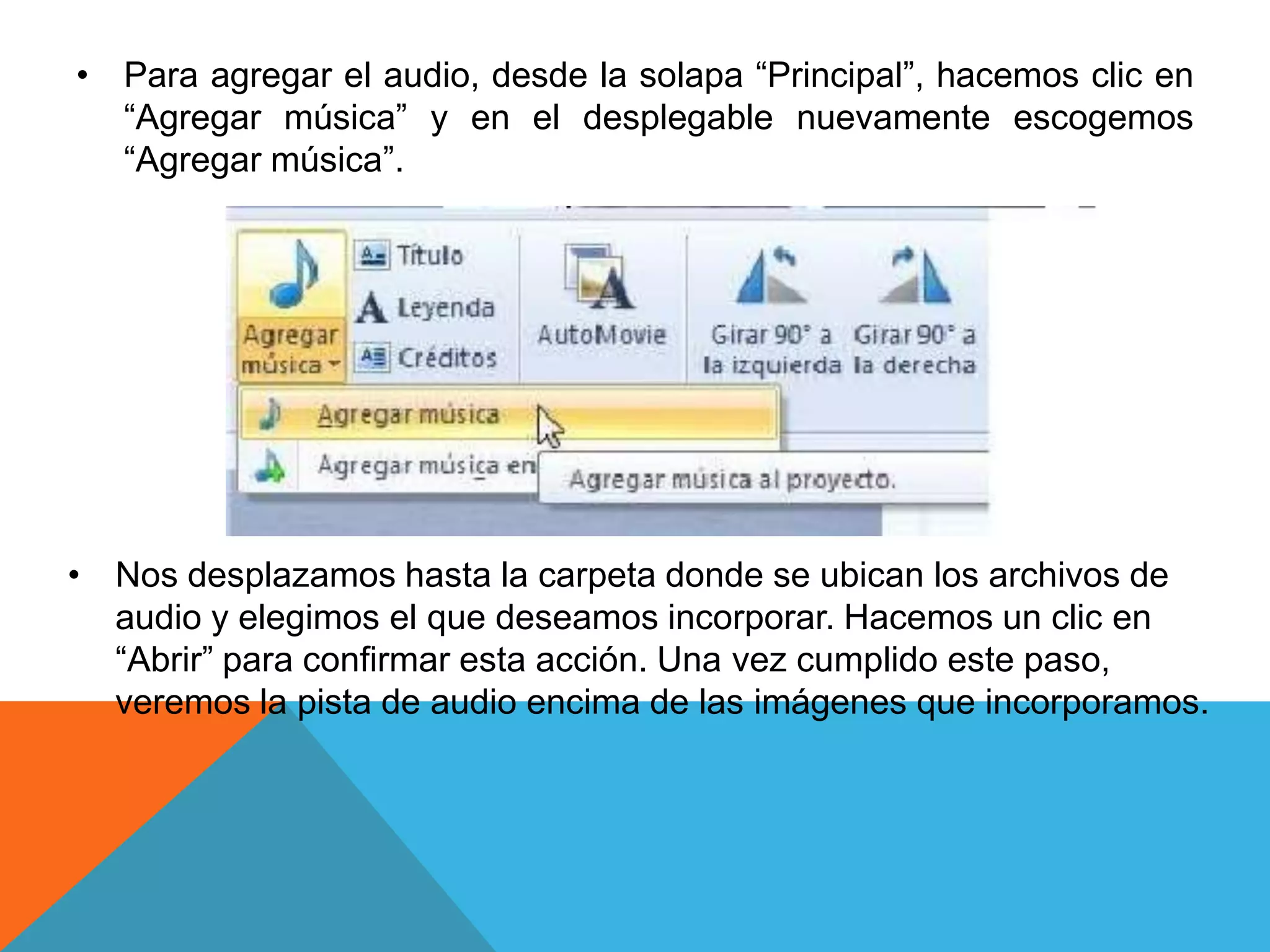 • Para agregar el audio, desde la solapa “Principal”, hacemos clic en
“Agregar música” y en el desplegable nuevamente escogemos
“Agregar música”.
• Nos desplazamos hasta la carpeta donde se ubican los archivos de
audio y elegimos el que deseamos incorporar. Hacemos un clic en
“Abrir” para confirmar esta acción. Una vez cumplido este paso,
veremos la pista de audio encima de las imágenes que incorporamos.
 